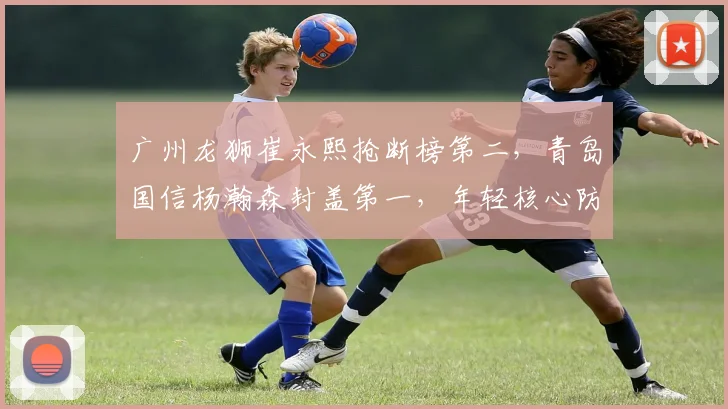 广州龙狮崔永熙抢断榜第二，青岛国信杨瀚森封盖第一，年轻核心防守贡献全面对比