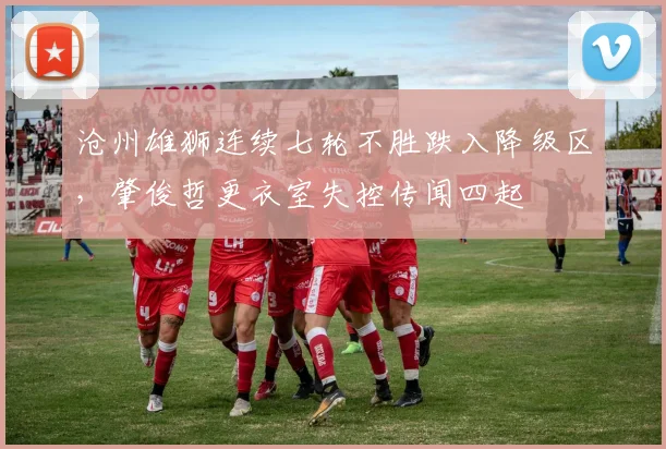 沧州雄狮连续七轮不胜跌入降级区，肇俊哲更衣室失控传闻四起