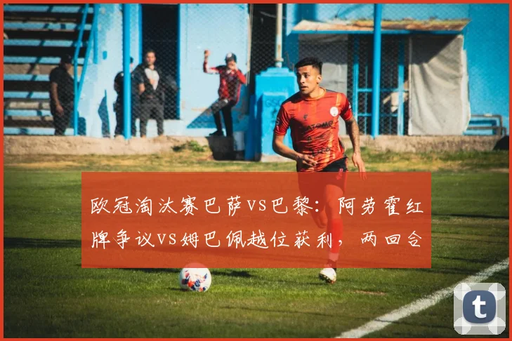 欧冠淘汰赛巴萨vs巴黎：阿劳霍红牌争议vs姆巴佩越位获利，两回合判罚对比