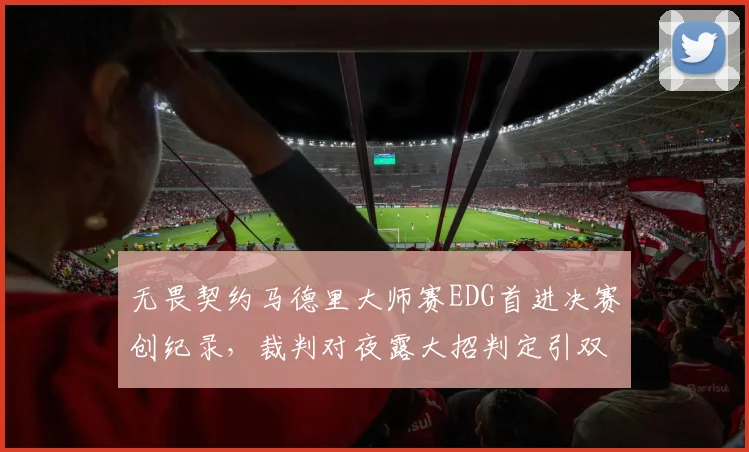 无畏契约马德里大师赛EDG首进决赛创纪录，裁判对夜露大招判定引双方互喷